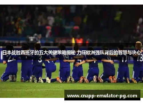 日本战胜西班牙的五大关键策略揭秘 力压欧洲强队背后的智慧与决心