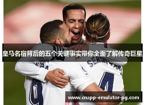 皇马名宿背后的五个关键事实带你全面了解传奇巨星