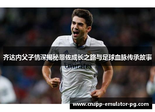 齐达内父子情深揭秘恩佐成长之路与足球血脉传承故事