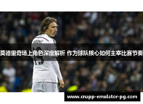 莫德里奇场上角色深度解析 作为球队核心如何主宰比赛节奏