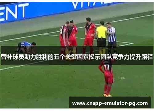 替补球员助力胜利的五个关键因素揭示团队竞争力提升路径
