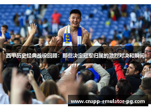 西甲历史经典战役回顾：那些决定冠军归属的激烈对决和瞬间