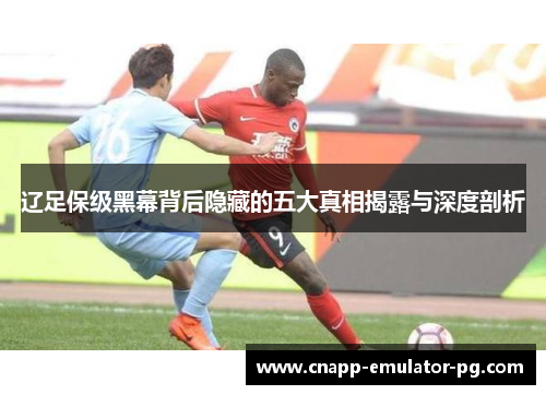 辽足保级黑幕背后隐藏的五大真相揭露与深度剖析