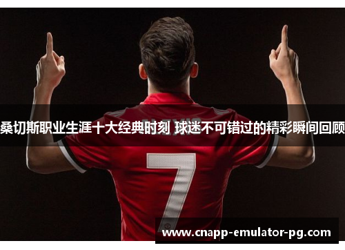 桑切斯职业生涯十大经典时刻 球迷不可错过的精彩瞬间回顾