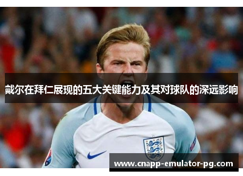 戴尔在拜仁展现的五大关键能力及其对球队的深远影响