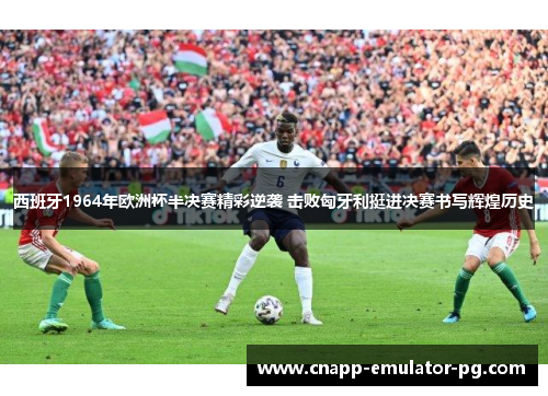 西班牙1964年欧洲杯半决赛精彩逆袭 击败匈牙利挺进决赛书写辉煌历史