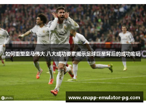 如何重塑皇马伟大 八大成功要素揭示足球巨星背后的成功密码