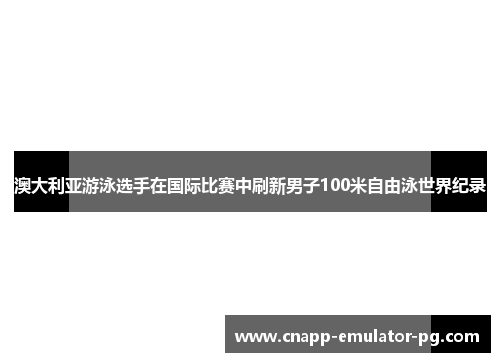 澳大利亚游泳选手在国际比赛中刷新男子100米自由泳世界纪录