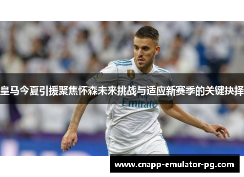 皇马今夏引援聚焦怀森未来挑战与适应新赛季的关键抉择