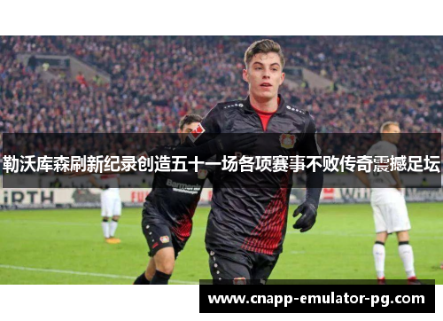 勒沃库森刷新纪录创造五十一场各项赛事不败传奇震撼足坛