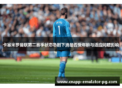 卡塞米罗曼联第二赛季状态急剧下滑是否受年龄与适应问题影响