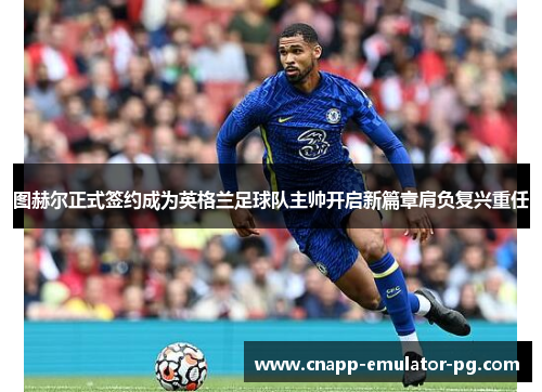 图赫尔正式签约成为英格兰足球队主帅开启新篇章肩负复兴重任